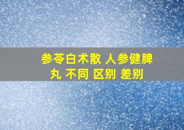 参苓白术散 人参健脾丸 不同 区别 差别